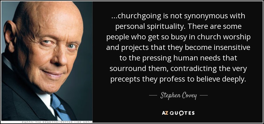 ...churchgoing is not synonymous with personal spirituality. There are some people who get so busy in church worship and projects that they become insensitive to the pressing human needs that sourround them, contradicting the very precepts they profess to believe deeply. - Stephen Covey