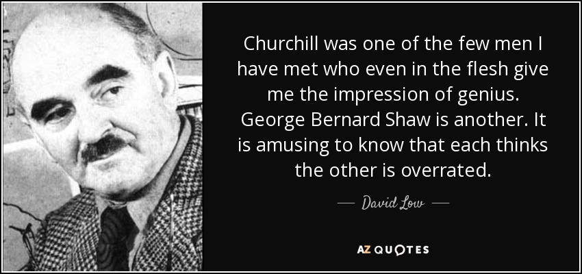Churchill was one of the few men I have met who even in the flesh give me the impression of genius. George Bernard Shaw is another. It is amusing to know that each thinks the other is overrated. - David Low