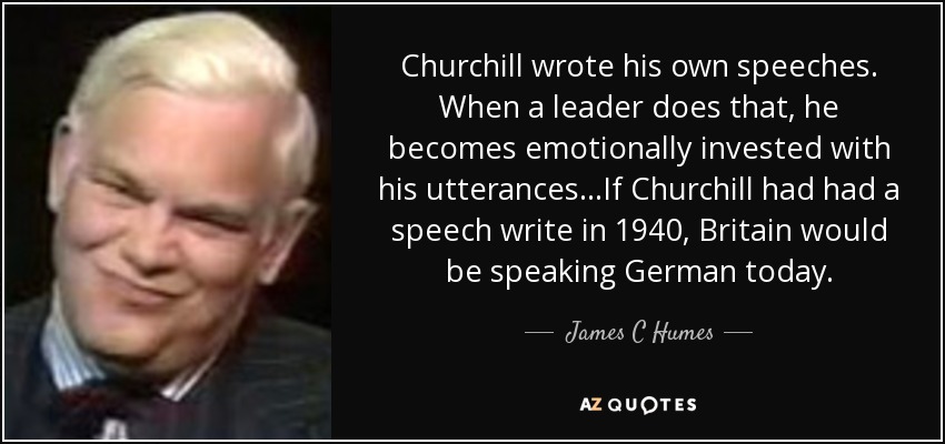 Churchill wrote his own speeches. When a leader does that, he becomes emotionally invested with his utterances...If Churchill had had a speech write in 1940, Britain would be speaking German today. - James C Humes
