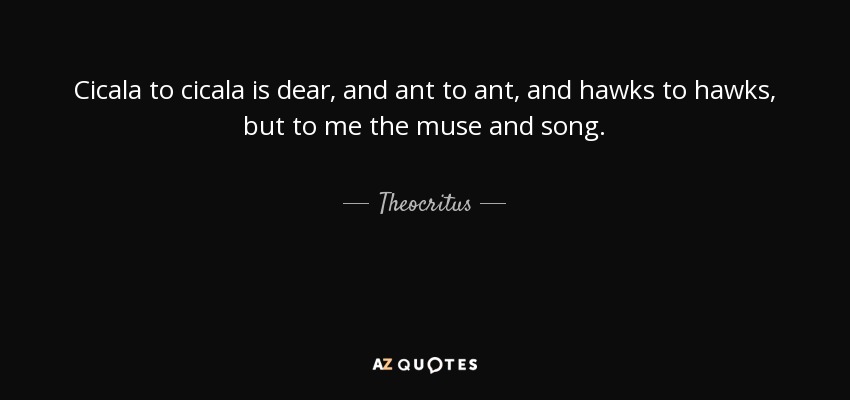 Cicala to cicala is dear, and ant to ant, and hawks to hawks, but to me the muse and song. - Theocritus