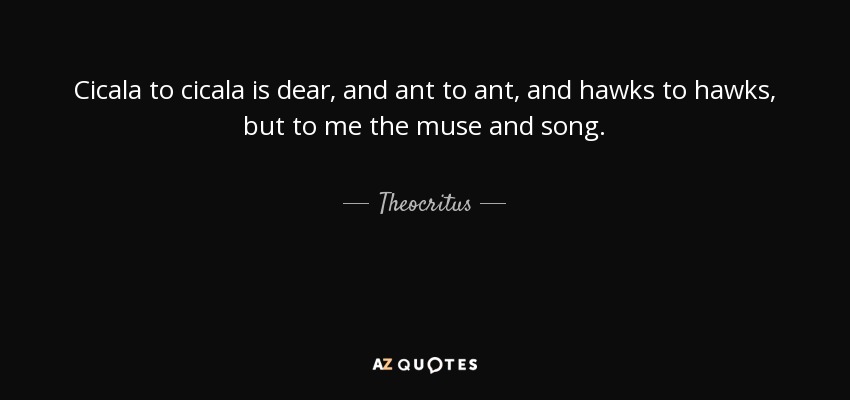 Cicala to cicala is dear, and ant to ant, and hawks to hawks, but to me the muse and song. - Theocritus