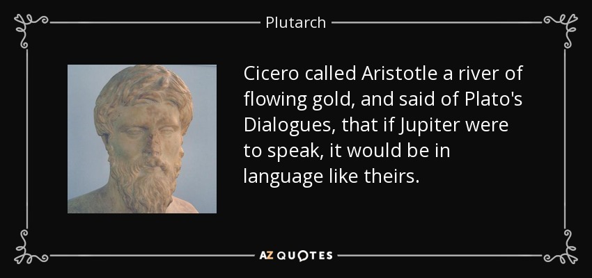 Cicero called Aristotle a river of flowing gold, and said of Plato's Dialogues, that if Jupiter were to speak, it would be in language like theirs. - Plutarch