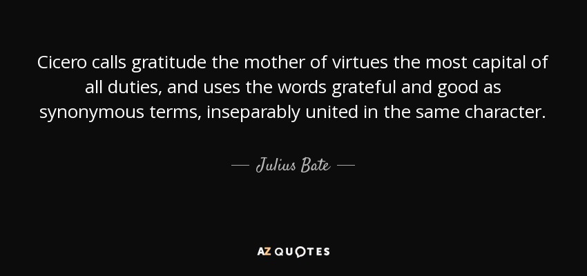 Cicero calls gratitude the mother of virtues the most capital of all duties, and uses the words grateful and good as synonymous terms, inseparably united in the same character. - Julius Bate