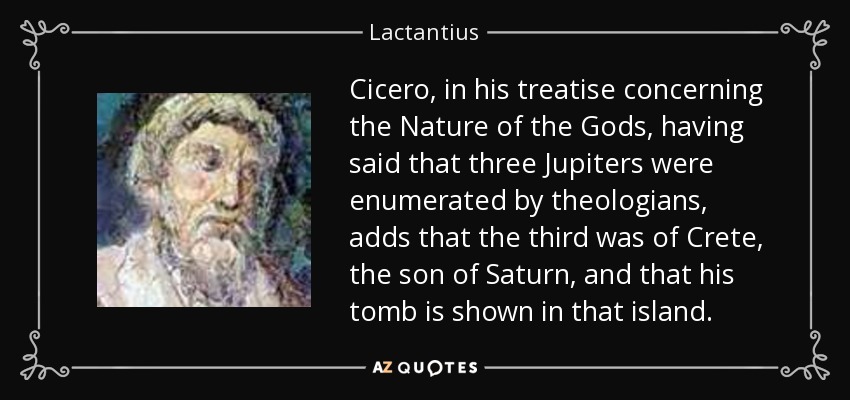Cicero, in his treatise concerning the Nature of the Gods, having said that three Jupiters were enumerated by theologians, adds that the third was of Crete, the son of Saturn, and that his tomb is shown in that island. - Lactantius