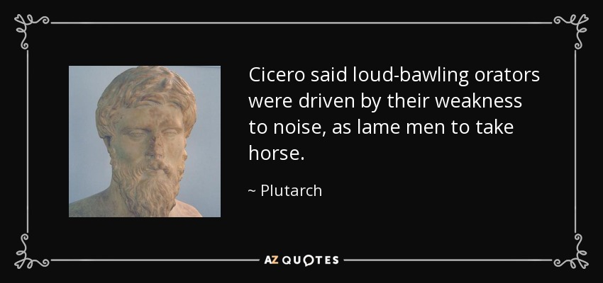Cicero said loud-bawling orators were driven by their weakness to noise, as lame men to take horse. - Plutarch