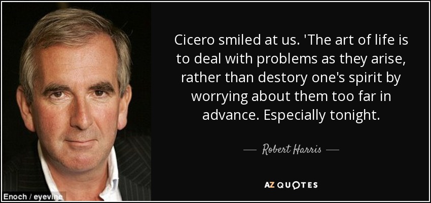 Cicero smiled at us. 'The art of life is to deal with problems as they arise, rather than destory one's spirit by worrying about them too far in advance. Especially tonight. - Robert Harris