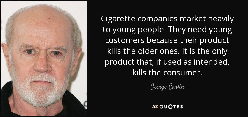 Cigarette companies market heavily to young people. They need young customers because their product kills the older ones. It is the only product that, if used as intended, kills the consumer. - George Carlin