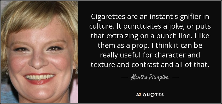 Cigarettes are an instant signifier in culture. It punctuates a joke, or puts that extra zing on a punch line. I like them as a prop. I think it can be really useful for character and texture and contrast and all of that. - Martha Plimpton