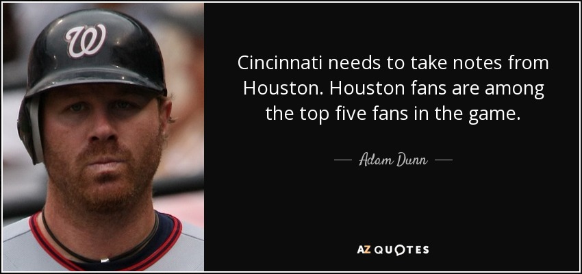 Cincinnati needs to take notes from Houston. Houston fans are among the top five fans in the game. - Adam Dunn