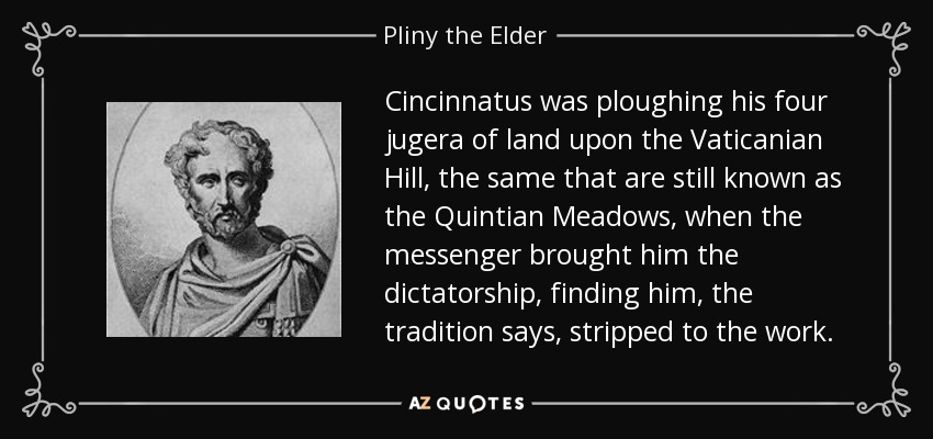 Cincinnatus was ploughing his four jugera of land upon the Vaticanian Hill, the same that are still known as the Quintian Meadows, when the messenger brought him the dictatorship, finding him, the tradition says, stripped to the work. - Pliny the Elder