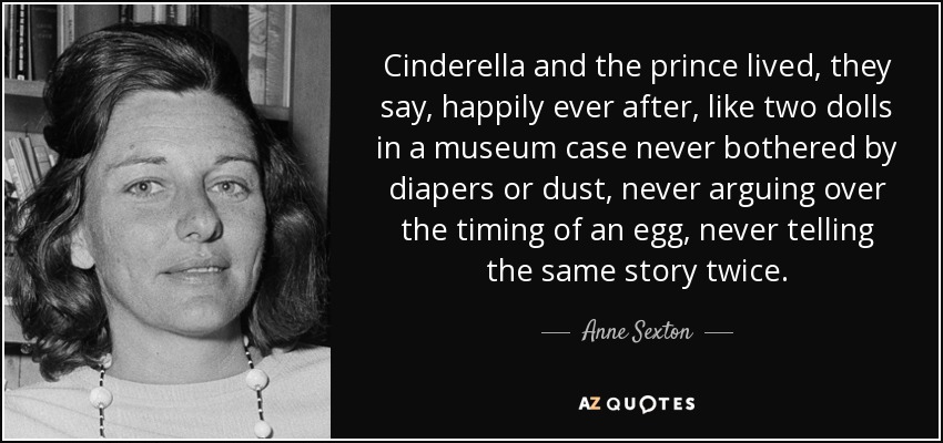 Cinderella and the prince lived, they say, happily ever after, like two dolls in a museum case never bothered by diapers or dust, never arguing over the timing of an egg, never telling the same story twice. - Anne Sexton