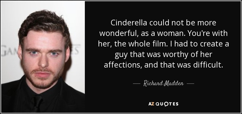 Cinderella could not be more wonderful, as a woman. You're with her, the whole film. I had to create a guy that was worthy of her affections, and that was difficult. - Richard Madden