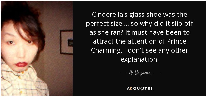 Cinderella's glass shoe was the perfect size.... so why did it slip off as she ran? It must have been to attract the attention of Prince Charming. I don't see any other explanation. - Ai Yazawa