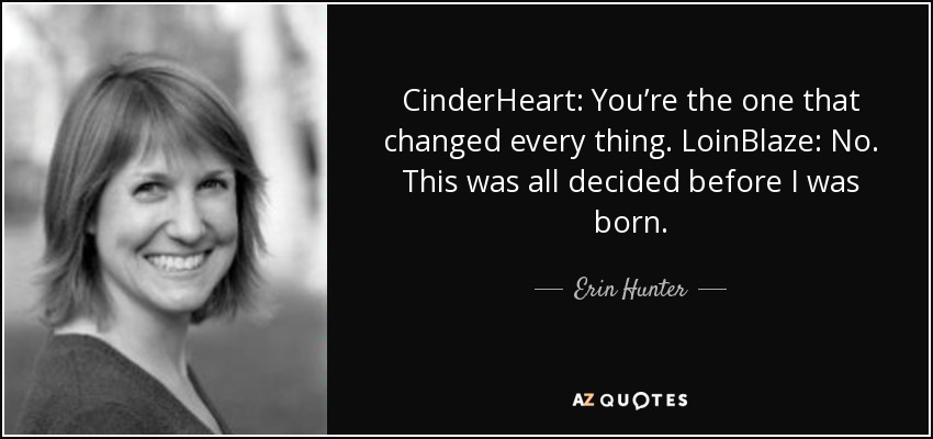 CinderHeart: You’re the one that changed every thing. LoinBlaze: No. This was all decided before I was born. - Erin Hunter
