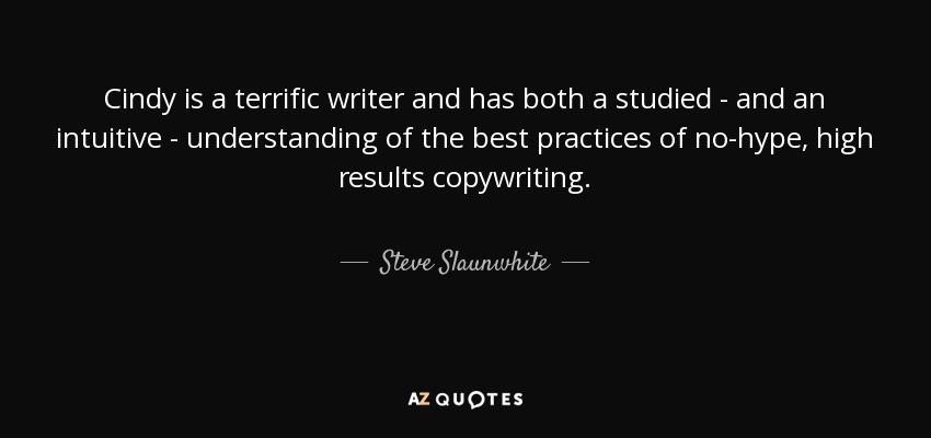 Cindy is a terrific writer and has both a studied - and an intuitive - understanding of the best practices of no-hype, high results copywriting. - Steve Slaunwhite