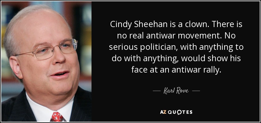 Cindy Sheehan is a clown. There is no real antiwar movement. No serious politician, with anything to do with anything, would show his face at an antiwar rally. - Karl Rove