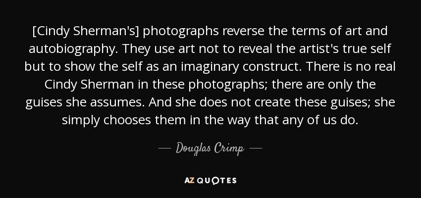 [Cindy Sherman's] photographs reverse the terms of art and autobiography. They use art not to reveal the artist's true self but to show the self as an imaginary construct. There is no real Cindy Sherman in these photographs; there are only the guises she assumes. And she does not create these guises; she simply chooses them in the way that any of us do. - Douglas Crimp