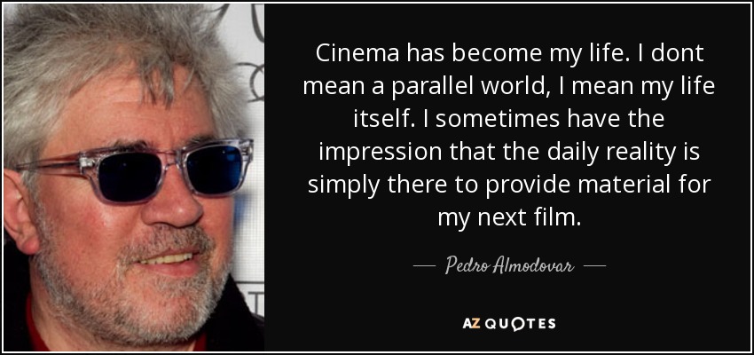 Cinema has become my life. I dont mean a parallel world, I mean my life itself. I sometimes have the impression that the daily reality is simply there to provide material for my next film. - Pedro Almodovar