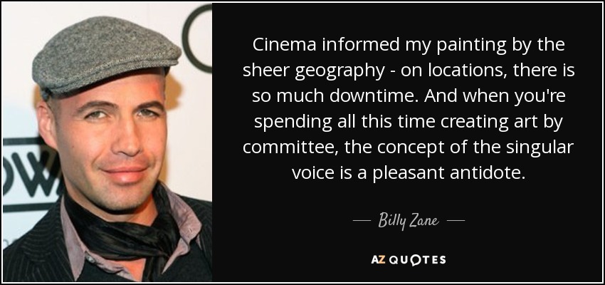 Cinema informed my painting by the sheer geography - on locations, there is so much downtime. And when you're spending all this time creating art by committee, the concept of the singular voice is a pleasant antidote. - Billy Zane