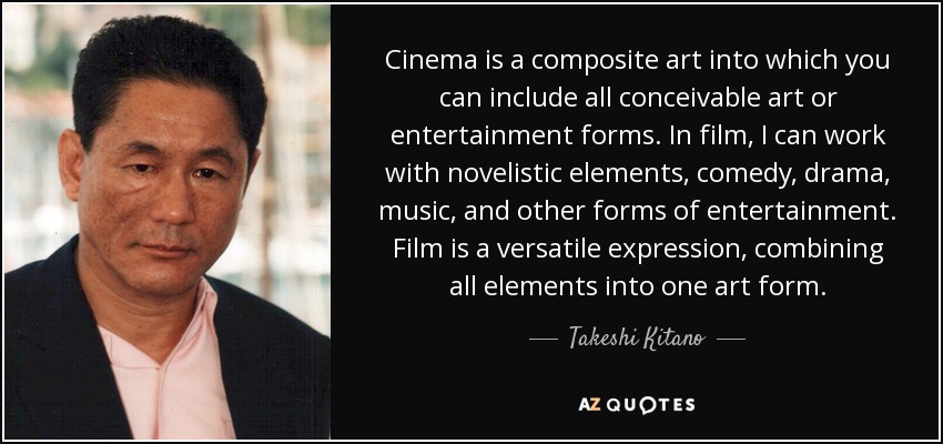 Cinema is a composite art into which you can include all conceivable art or entertainment forms. In film, I can work with novelistic elements, comedy, drama, music, and other forms of entertainment. Film is a versatile expression, combining all elements into one art form. - Takeshi Kitano
