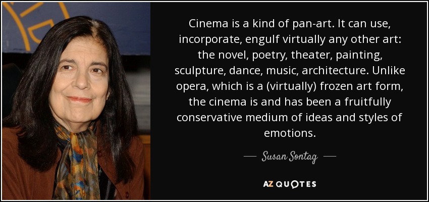 Cinema is a kind of pan-art. It can use, incorporate, engulf virtually any other art: the novel, poetry, theater, painting, sculpture, dance, music, architecture. Unlike opera, which is a (virtually) frozen art form, the cinema is and has been a fruitfully conservative medium of ideas and styles of emotions. - Susan Sontag