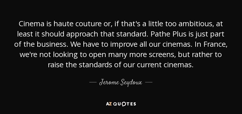Cinema is haute couture or, if that's a little too ambitious, at least it should approach that standard. Pathe Plus is just part of the business. We have to improve all our cinemas. In France, we're not looking to open many more screens, but rather to raise the standards of our current cinemas. - Jerome Seydoux