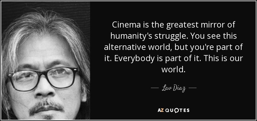 Cinema is the greatest mirror of humanity's struggle. You see this alternative world, but you're part of it. Everybody is part of it. This is our world. - Lav Diaz