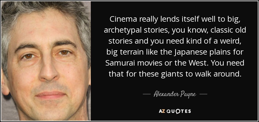 Cinema really lends itself well to big, archetypal stories, you know, classic old stories and you need kind of a weird, big terrain like the Japanese plains for Samurai movies or the West. You need that for these giants to walk around. - Alexander Payne