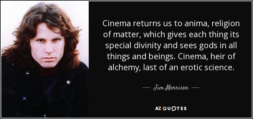 Cinema returns us to anima, religion of matter, which gives each thing its special divinity and sees gods in all things and beings. Cinema, heir of alchemy, last of an erotic science. - Jim Morrison