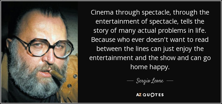 Cinema through spectacle, through the entertainment of spectacle, tells the story of many actual problems in life. Because who ever doesn't want to read between the lines can just enjoy the entertainment and the show and can go home happy. - Sergio Leone