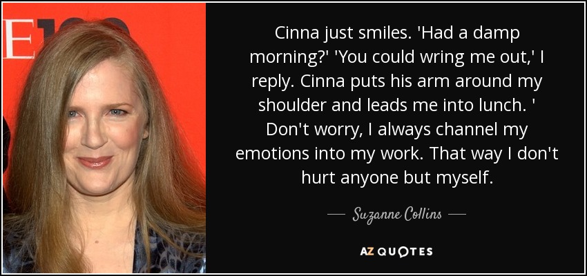 Cinna just smiles. 'Had a damp morning?' 'You could wring me out,' I reply. Cinna puts his arm around my shoulder and leads me into lunch. ' Don't worry, I always channel my emotions into my work. That way I don't hurt anyone but myself. - Suzanne Collins