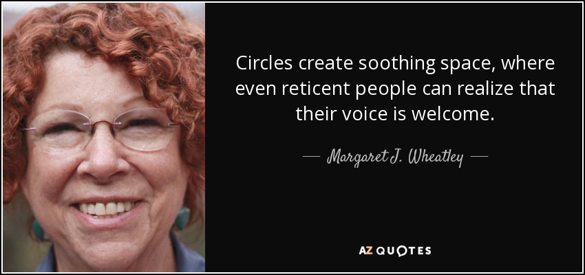 Circles create soothing space, where even reticent people can realize that their voice is welcome. - Margaret J. Wheatley