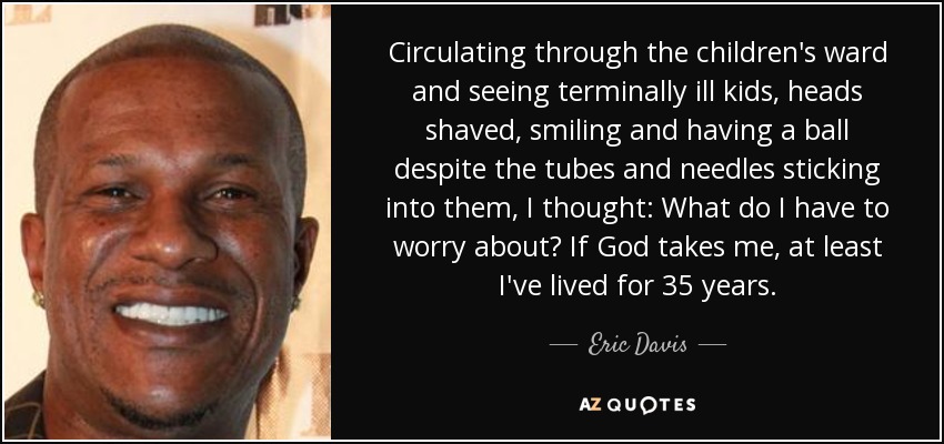 Circulating through the children's ward and seeing terminally ill kids, heads shaved, smiling and having a ball despite the tubes and needles sticking into them, I thought: What do I have to worry about? If God takes me, at least I've lived for 35 years. - Eric Davis