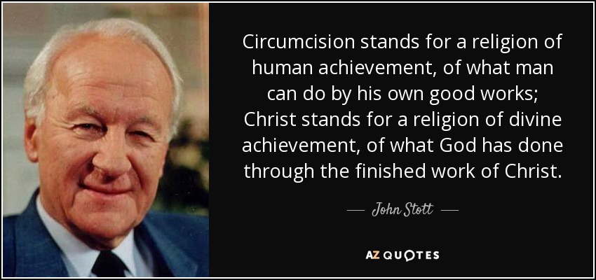 Circumcision stands for a religion of human achievement, of what man can do by his own good works; Christ stands for a religion of divine achievement, of what God has done through the finished work of Christ. - John Stott