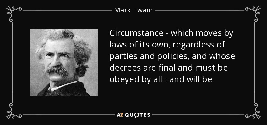 Circumstance - which moves by laws of its own, regardless of parties and policies, and whose decrees are final and must be obeyed by all - and will be - Mark Twain