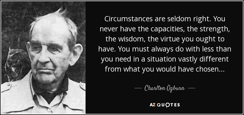 Circumstances are seldom right. You never have the capacities, the strength, the wisdom, the virtue you ought to have. You must always do with less than you need in a situation vastly different from what you would have chosen... - Charlton Ogburn