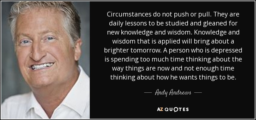 Circumstances do not push or pull. They are daily lessons to be studied and gleaned for new knowledge and wisdom. Knowledge and wisdom that is applied will bring about a brighter tomorrow. A person who is depressed is spending too much time thinking about the way things are now and not enough time thinking about how he wants things to be. - Andy Andrews