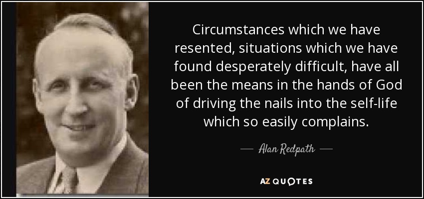 Circumstances which we have resented, situations which we have found desperately difficult, have all been the means in the hands of God of driving the nails into the self-life which so easily complains. - Alan Redpath