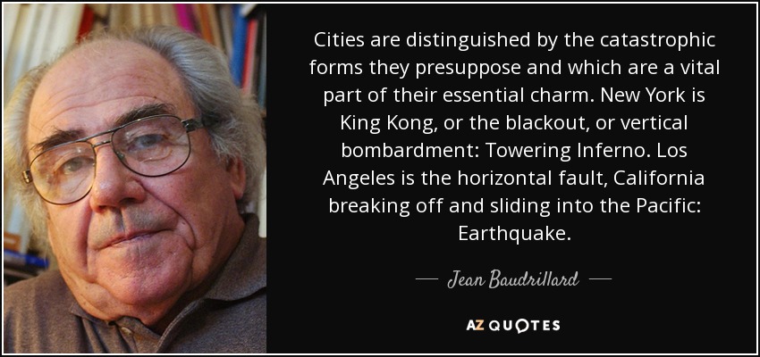 Cities are distinguished by the catastrophic forms they presuppose and which are a vital part of their essential charm. New York is King Kong, or the blackout, or vertical bombardment: Towering Inferno. Los Angeles is the horizontal fault, California breaking off and sliding into the Pacific: Earthquake. - Jean Baudrillard