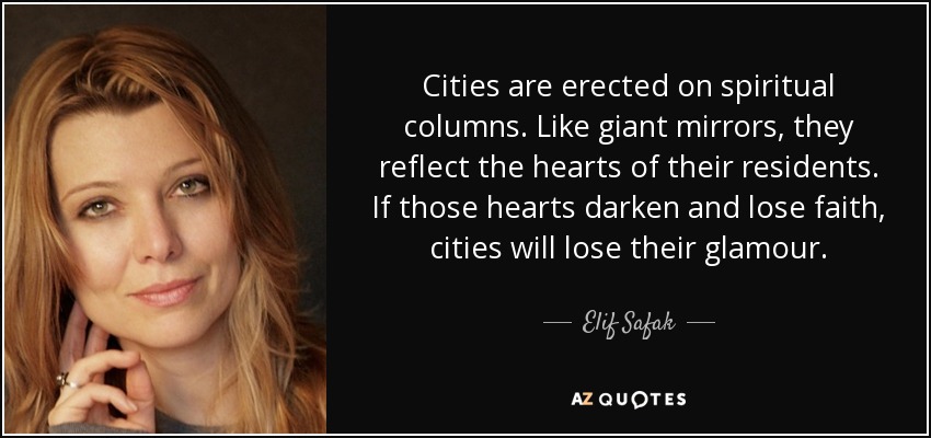 Cities are erected on spiritual columns. Like giant mirrors, they reflect the hearts of their residents. If those hearts darken and lose faith, cities will lose their glamour. - Elif Safak