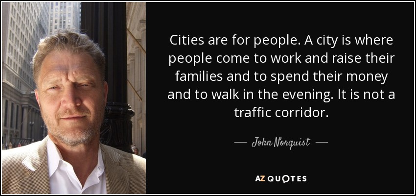 Cities are for people. A city is where people come to work and raise their families and to spend their money and to walk in the evening. It is not a traffic corridor. - John Norquist