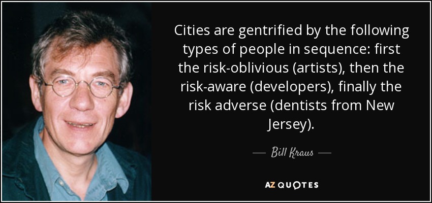 Cities are gentrified by the following types of people in sequence: first the risk-oblivious (artists), then the risk-aware (developers), finally the risk adverse (dentists from New Jersey). - Bill Kraus