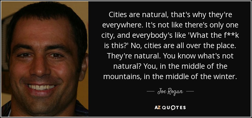 Cities are natural, that's why they're everywhere. It's not like there's only one city, and everybody's like 'What the f**k is this?' No, cities are all over the place. They're natural. You know what's not natural? You, in the middle of the mountains, in the middle of the winter. - Joe Rogan