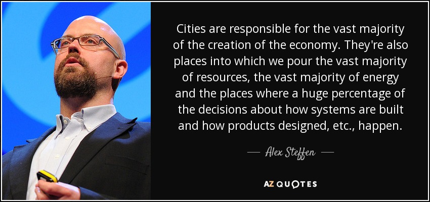 Cities are responsible for the vast majority of the creation of the economy. They're also places into which we pour the vast majority of resources, the vast majority of energy and the places where a huge percentage of the decisions about how systems are built and how products designed, etc., happen. - Alex Steffen