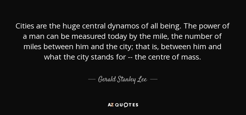 Cities are the huge central dynamos of all being. The power of a man can be measured today by the mile, the number of miles between him and the city; that is, between him and what the city stands for -- the centre of mass. - Gerald Stanley Lee