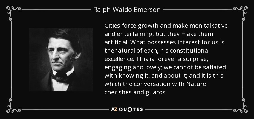 Cities force growth and make men talkative and entertaining, but they make them artificial. What possesses interest for us is thenatural of each, his constitutional excellence. This is forever a surprise, engaging and lovely; we cannot be satiated with knowing it, and about it; and it is this which the conversation with Nature cherishes and guards. - Ralph Waldo Emerson