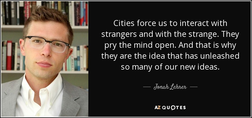 Cities force us to interact with strangers and with the strange. They pry the mind open. And that is why they are the idea that has unleashed so many of our new ideas. - Jonah Lehrer