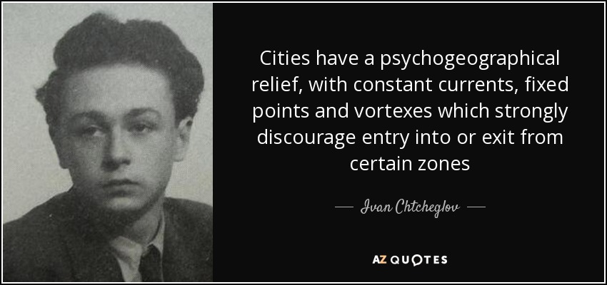 Cities have a psychogeographical relief, with constant currents, fixed points and vortexes which strongly discourage entry into or exit from certain zones - Ivan Chtcheglov
