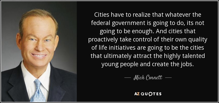 Cities have to realize that whatever the federal government is going to do, its not going to be enough. And cities that proactively take control of their own quality of life initiatives are going to be the cities that ultimately attract the highly talented young people and create the jobs. - Mick Cornett