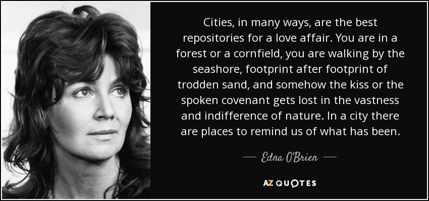 Cities, in many ways, are the best repositories for a love affair. You are in a forest or a cornfield, you are walking by the seashore, footprint after footprint of trodden sand, and somehow the kiss or the spoken covenant gets lost in the vastness and indifference of nature. In a city there are places to remind us of what has been. - Edna O'Brien